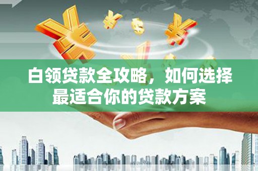 西盟白领贷款全攻略，如何选择最适合你的贷款方案